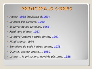 PRINCIPALS OBRES Aloma ,  1938  (revisada al 1969 )  La plaça del diamant ,  1960   El carrer de les camèlies ,  1966  Jardí vora el mar ,  1967   La meva Cristina i altres contes,  1967 Mirall trencat ,1974 Semblava de seda i altres contes ,  1978 Quanta, quanta guerra... ,  1980  La mort i la primavera , novel·la pòstuma,  1986   