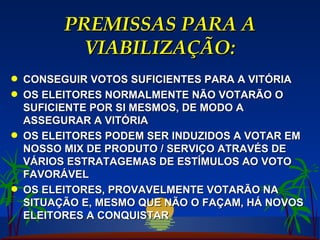 PREMISSAS PARA A VIABILIZAÇÃO: CONSEGUIR VOTOS SUFICIENTES PARA A VITÓRIA OS ELEITORES NORMALMENTE NÃO VOTARÃO O SUFICIENTE POR SI MESMOS, DE MODO A ASSEGURAR A VITÓRIA OS ELEITORES PODEM SER INDUZIDOS A VOTAR EM NOSSO MIX DE PRODUTO / SERVIÇO ATRAVÉS DE VÁRIOS ESTRATAGEMAS DE ESTÍMULOS AO VOTO FAVORÁVEL OS ELEITORES, PROVAVELMENTE VOTARÃO NA SITUAÇÃO E, MESMO QUE NÃO O FAÇAM, HÁ NOVOS ELEITORES A CONQUISTAR 