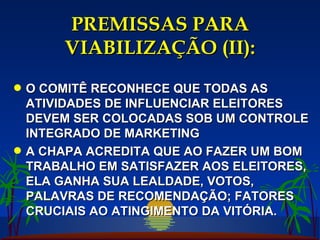 PREMISSAS PARA VIABILIZAÇÃO (II): O COMITÊ RECONHECE QUE TODAS AS ATIVIDADES DE INFLUENCIAR ELEITORES DEVEM SER COLOCADAS SOB UM CONTROLE INTEGRADO DE MARKETING A CHAPA ACREDITA QUE AO FAZER UM BOM TRABALHO EM SATISFAZER AOS ELEITORES, ELA GANHA SUA LEALDADE, VOTOS, PALAVRAS DE RECOMENDAÇÃO; FATORES CRUCIAIS AO ATINGIMENTO DA VITÓRIA. 