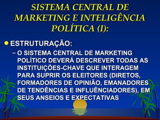 SISTEMA CENTRAL DE MARKETING E INTELIGÊNCIA POLÍTICA (I): ESTRUTURAÇÃO: O SISTEMA CENTRAL DE MARKETING POLÍTICO DEVERÁ DESCREVER TODAS AS INSTITUIÇÕES-CHAVE QUE INTERAGEM PARA SUPRIR OS ELEITORES (DIRETOS, FORMADORES DE OPINIÃO, EMANADORES DE TENDÊNCIAS E INFLUÊNCIADORES), EM SEUS ANSEIOS E EXPECTATIVAS 