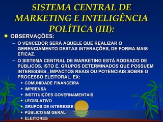 SISTEMA CENTRAL DE MARKETING E INTELIGÊNCIA POLÍTICA (III): OBSERVAÇÕES: O VENCEDOR SERÁ AQUELE QUE REALIZAR O GERENCIAMENTO DESTAS INTERAÇÕES, DE FORMA MAIS EFICAZ. O SISTEMA CENTRAL DE MARKETING ESTÁ RODEADO DE PÚBLICOS, ISTO É, GRUPOS DETERMINADOS QUE POSSUEM INTERESSES , IMPACTOS REAIS OU POTENCIAIS SOBRE O PROCESSO ELEITORAL. EX: COMUNIDADE FINANCEIRA IMPRENSA INSTITUIÇÕES GOVERNAMENTAIS LEGISLATIVO GRUPOS DE INTERESSE PÚBLICO EM GERAL ELEITORES 