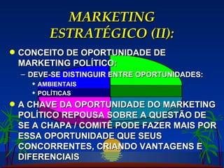 MARKETING ESTRATÉGICO (II): CONCEITO DE OPORTUNIDADE DE MARKETING POLÍTICO: DEVE-SE DISTINGUIR ENTRE OPORTUNIDADES: AMBIENTAIS POLÍTICAS A CHAVE DA OPORTUNIDADE DO MARKETING POLÍTICO REPOUSA SOBRE A QUESTÃO DE SE A CHAPA / COMITÊ PODE FAZER MAIS POR ESSA OPORTUNIDADE QUE SEUS CONCORRENTES, CRIANDO VANTAGENS E DIFERENCIAIS 