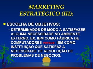 MARKETING ESTRATÉGICO (III): ESCOLHA DE OBJETIVOS: DETERMINADOS DE MODO A SATISFAZER ALGUMA NECESSIDADE NO AMBIENTE EXTERNO. EX. IBM COMO FÁBRICA DE COMPUTADORES  versus   IBM COMO INSTITUIÇÃO QUE SATISFAZ A NECESSIDADE DE RESOLUÇÃO DE PROBLEMAS DE NEGÓCIOS. 