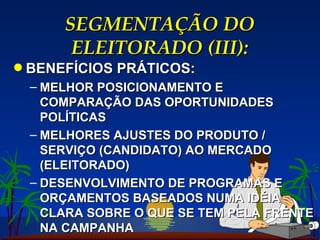 SEGMENTAÇÃO DO ELEITORADO (III): BENEFÍCIOS PRÁTICOS: MELHOR POSICIONAMENTO E COMPARAÇÃO DAS OPORTUNIDADES POLÍTICAS MELHORES AJUSTES DO PRODUTO / SERVIÇO (CANDIDATO) AO MERCADO (ELEITORADO) DESENVOLVIMENTO DE PROGRAMAS E ORÇAMENTOS BASEADOS NUMA IDÉIA CLARA SOBRE O QUE SE TEM PELA FRENTE NA CAMPANHA 