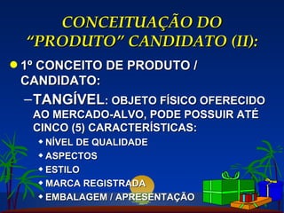 CONCEITUAÇÃO DO “PRODUTO” CANDIDATO (II): 1º CONCEITO DE PRODUTO / CANDIDATO: TANGÍVEL : OBJETO FÍSICO OFERECIDO AO MERCADO-ALVO, PODE POSSUIR ATÉ CINCO (5) CARACTERÍSTICAS: NÍVEL DE QUALIDADE ASPECTOS ESTILO MARCA REGISTRADA EMBALAGEM / APRESENTAÇÃO 