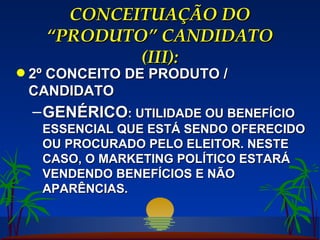 CONCEITUAÇÃO DO “PRODUTO” CANDIDATO (III): 2º CONCEITO DE PRODUTO / CANDIDATO GENÉRICO : UTILIDADE OU BENEFÍCIO ESSENCIAL QUE ESTÁ SENDO OFERECIDO OU PROCURADO PELO ELEITOR. NESTE CASO, O MARKETING POLÍTICO ESTARÁ VENDENDO BENEFÍCIOS E NÃO APARÊNCIAS. 