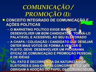 COMUNICAÇÃO / PROMOÇÃO (I): CONCEITO INTEGRADO DE COMUNICAÇÃO E AÇÕES POLÍTICAS O MARKETING POLÍTICO EXIGE MAIS QUE DESENVOLVER UM BOM CANDIDATO E  TORNÁ-LO PALATÁVEL E ACESSÍVEL AO SEU ELEITORADO A CHAPA / COLIGAÇÃO / CANDIDATO QUE DESEJAR OBTER MAIS VOTOS DE FORMA A VENCER O PLEITO, DEVE  DESENVOLVER UM PROGRAMA EFICAZ DE COMUNICAÇÃO E PROMOÇÃO PESSOAL E DE IDÉIAS TAL FATO É DECORRÊNCIA DA NATUREZA DOS ELEITORES E DAS CHAPAS CONCORRENTES, QUE OBRIGAM A ADOÇÃO DO PAPEL DE COMUNICADOR. 