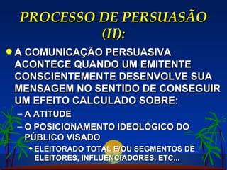 PROCESSO DE PERSUASÃO (II): A COMUNICAÇÃO PERSUASIVA ACONTECE QUANDO UM EMITENTE CONSCIENTEMENTE DESENVOLVE SUA MENSAGEM NO SENTIDO DE CONSEGUIR UM EFEITO CALCULADO SOBRE: A ATITUDE O POSICIONAMENTO IDEOLÓGICO DO PÚBLICO VISADO ELEITORADO TOTAL E/OU SEGMENTOS DE ELEITORES, INFLUENCIADORES, ETC... 