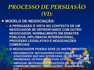 PROCESSO DE PERSUASÃO (VI): MODELO DE NEGOCIAÇÃO: A PERSUASÃO É VISTA NO CONTEXTO DE UM NEGOCIADOR SE DEFRONTANDO COM OUTRO NEGOCIADOR, NORMALMENTE EM DEBATES PÚBLICOS, DIPLOMACIA INTERNACIONAL, PROCESSO LEGISLATIVO E NEGOCIAÇÕES COMERCIAIS. O NEGOCIADOR POSSUI DOIS (2) INSTRUMENTOS: INDUZIMENTOS: MOTIVADORES POSITIVOS E CONCESSÕES QUE SÃO OFERECIDAS (EX: ELOGIOS, PROMESSAS, OUTRAS INICIATIVAS, ETC...) AMEAÇAS: MOTIVADORES NEGATIVOS (EX: BOICOTE, COMPROMETIMENTO, “BADALAÇÕES”, CHANTAGENS, ETC...) 