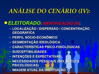 ANÁLISE DO CENÁRIO (IV): ELEITORADO :  IDENTIFICAÇÃO DE : LOCALIZAÇÃO / DISPERSÃO / CONCENTRAÇÃO GEOGRÁFICA PERFIL SÓCIO-ECONÔMICO SEGMENTAÇÃO IDEOLÓGICA CARACTERÍSTICAS PSICO-FISIOLÓGICAS SUSCEPTIBILIDADES INTENÇÕES E EXPECTATIVAS NECESSIDADES PESSOAIS (BIO, SÓCIO E PSICOLÓGICAS) IMAGEM ATUAL DA INSTITUIÇÃO  