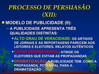PROCESSO DE PERSUASÃO (XII): MODELO DE PUBLICIDADE (II): A PUBLICIDADE APRESENTA TRÊS QUALIDADES DISTINTAS: ALTO GRAU DE VERACIDADE : OS ARTIGOS DE JORNAIS E AS REPORTAGENS PARECEM AOS LEITORES E ELEITORES, RELATOS AUTÊNTICOS ESTAR DESPREVENIDO : ATINGE OS ELEITORES QUE EVITAM AS PROPAGANDAS DRAMATIZAÇÃO : A PUBLICIDADE TEM, COMO A PROPAGANDA, POTENCIAL PARA A DRAMATIZAÇÃO 