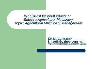 WebQuest for adult education  Subject : Agricultural Machinery Topic:  Agricultural Machinery Management KH.M. ELHassan [email_address]    RBO http://khmelh.blogspot.com/search?updated-max=2009-07-15T00%3A04%3A00-07%3A00&max-results=7   