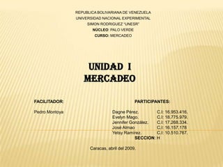 REPUBLICA BOLIVARIANA DE VENEZUELA UNIVERSIDAD NACIONAL EXPERIMENTAL SIMON RODRIGUEZ “UNESR” NÚCLEO: PALO VERDE CURSO: MERCADEO UNIDAD  I MERCADEO FACILITADOR:			PARTICIPANTES:  Pedro Montoya		DagnePérez. 	C.I: 16.953.416. 	Evelyn Mago. 	C.I: 18.775.979. 	Jennifer González. 	C.I: 17.268.334. 	José Almao 	C.I: 16.157.178 YetsyRamírez. 	C.I: 10.510.767.  	SECCION: H 			Caracas, abril del 2009. 