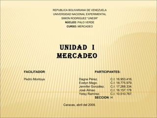 REPUBLICA BOLIVARIANA DE VENEZUELA
                UNIVERSIDAD NACIONAL EXPERIMENTAL
                     SIMON RODRIGUEZ “UNESR”
                       NÚCLEO: PALO VERDE
                        CURSO: MERCADEO




                  UNIDAD I
                  MERCADEO

FACILITADOR:                                 PARTICIPANTES:

Pedro Montoya                    Dagne Pérez.        C.I: 16.953.416.
                                 Evelyn Mago.        C.I: 18.775.979.
                                 Jennifer González.  C.I: 17.268.334.
                                 José Almao          C.I: 16.157.178
                                 Yetsy Ramírez.      C.I: 10.510.767.
                                            SECCION: H

                      Caracas, abril del 2009.
 