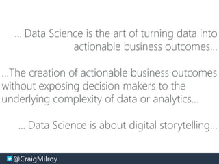 @CraigMilroy © 11-2014@CraigMilroy
… Data Science is the art of turning data into
actionable business outcomes…
…The creation of actionable business outcomes
without exposing decision makers to the
underlying complexity of data or analytics…
… Data Science is about digital storytelling…
 
