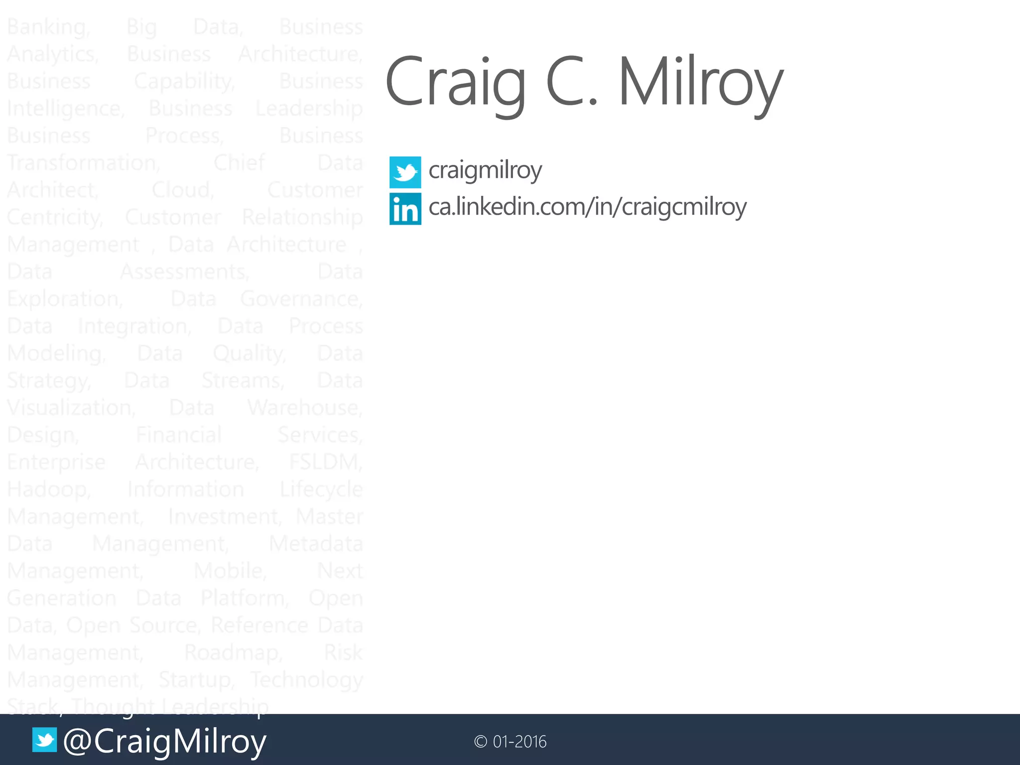 @CraigMilroy © 01-2016@CraigMilroy © 01-2016
Banking, Big Data, Business
Analytics, Business Architecture,
Business Capability, Business
Intelligence, Business Leadership
Business Process, Business
Transformation, Chief Data
Architect, Cloud, Customer
Centricity, Customer Relationship
Management , Data Architecture ,
Data Assessments, Data
Exploration, Data Governance,
Data Integration, Data Process
Modeling, Data Quality, Data
Strategy, Data Streams, Data
Visualization, Data Warehouse,
Design, Financial Services,
Enterprise Architecture, FSLDM,
Hadoop, Information Lifecycle
Management, Investment, Master
Data Management, Metadata
Management, Mobile, Next
Generation Data Platform, Open
Data, Open Source, Reference Data
Management, Roadmap, Risk
Management, Startup, Technology
Stack, Thought Leadership
craigmilroy
ca.linkedin.com/in/craigcmilroy