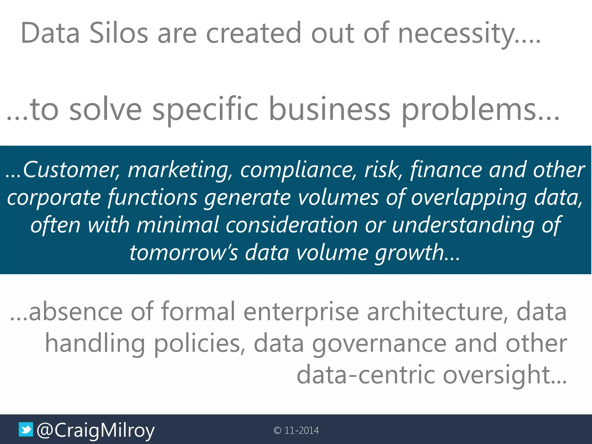 @CraigMilroy 
© 11-2014 
Data Silos are created out of necessity…. 
…Customer, marketing, compliance, risk, finance and other corporate functions generate volumes of overlapping data, often with minimal consideration or understanding of tomorrow’s data volume growth… 
…to solve specific business problems… 
…absence of formal enterprise architecture, data handling policies, data governance and other data-centric oversight...  