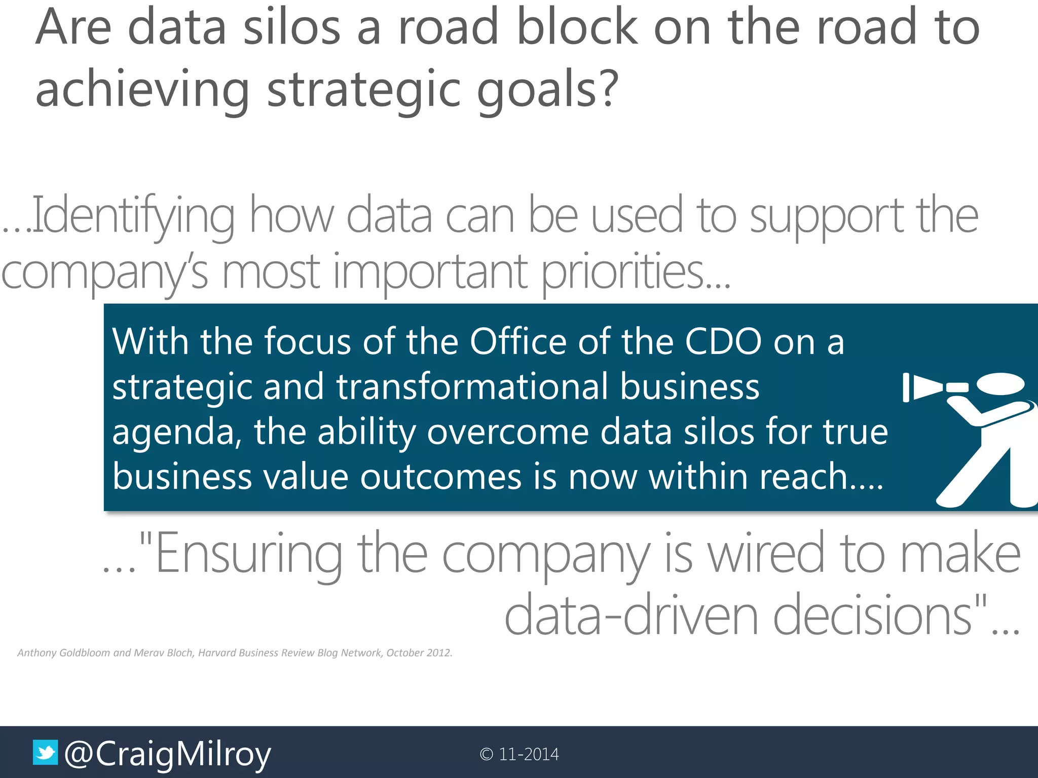 @CraigMilroy 
© 11-2014 
…Identifying how data can be used to support the company’s most important priorities... 
…"Ensuring the company is wired to make data-driven decisions"... 
Anthony Goldbloom and Merav Bloch, Harvard Business Review Blog Network, October 2012. 
With the focus of the Office of the CDO on a 
strategic and transformational business 
agenda, the ability overcome data silos for true business value outcomes is now within reach…. 
Are data silos a road block on the road to achieving strategic goals?  