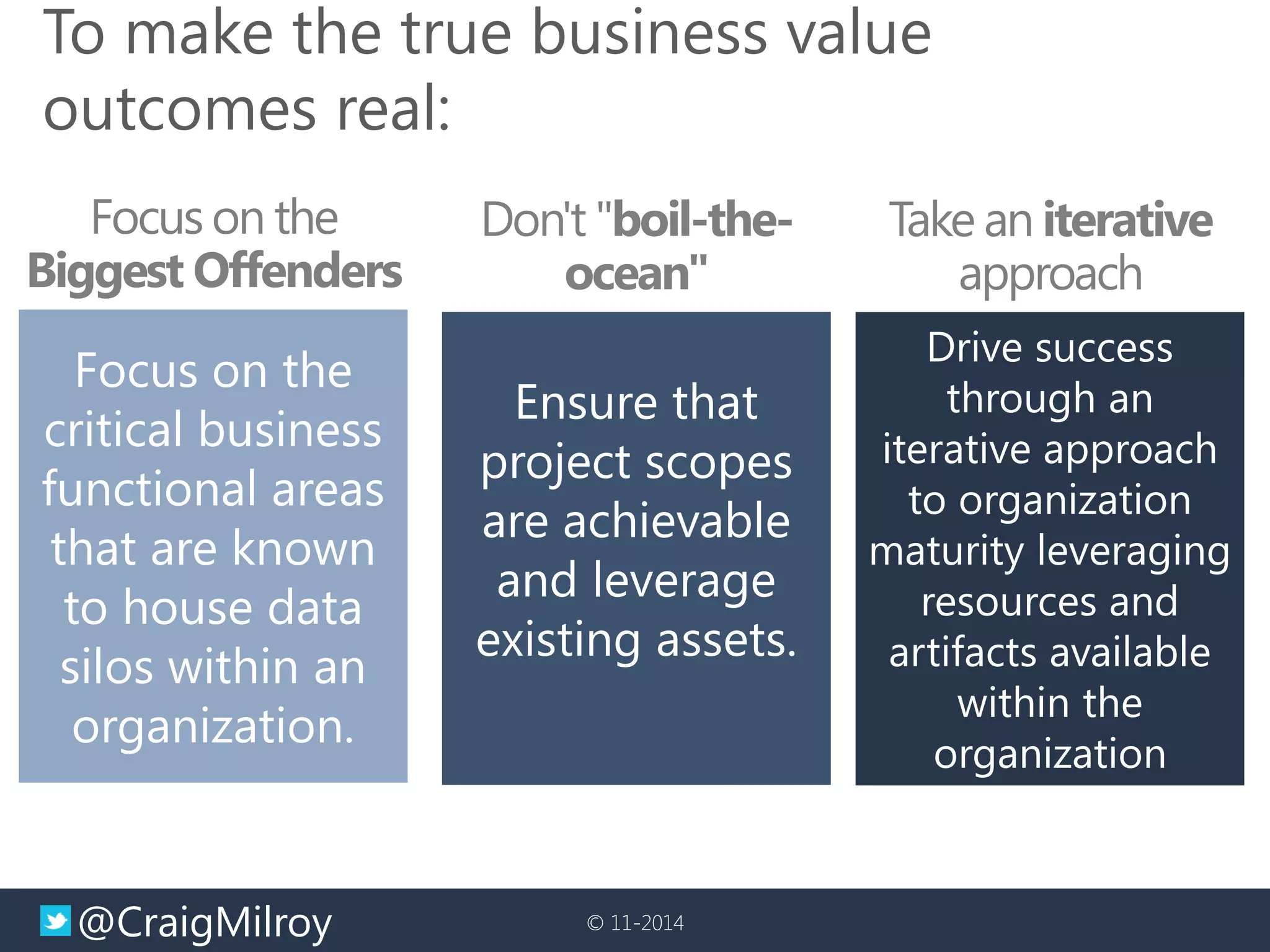 @CraigMilroy 
© 11-2014 
To make the true business value outcomes real: 
Focus on the Biggest Offenders 
Focus on the critical business functional areas that are known to house data silos within an organization. 
Don't "boil-the- ocean" 
Ensure that project scopes are achievable and leverage existing assets. 
Take an iterative approach 
Drive success through an iterative approach to organization maturity leveraging resources and artifacts available within the organization  