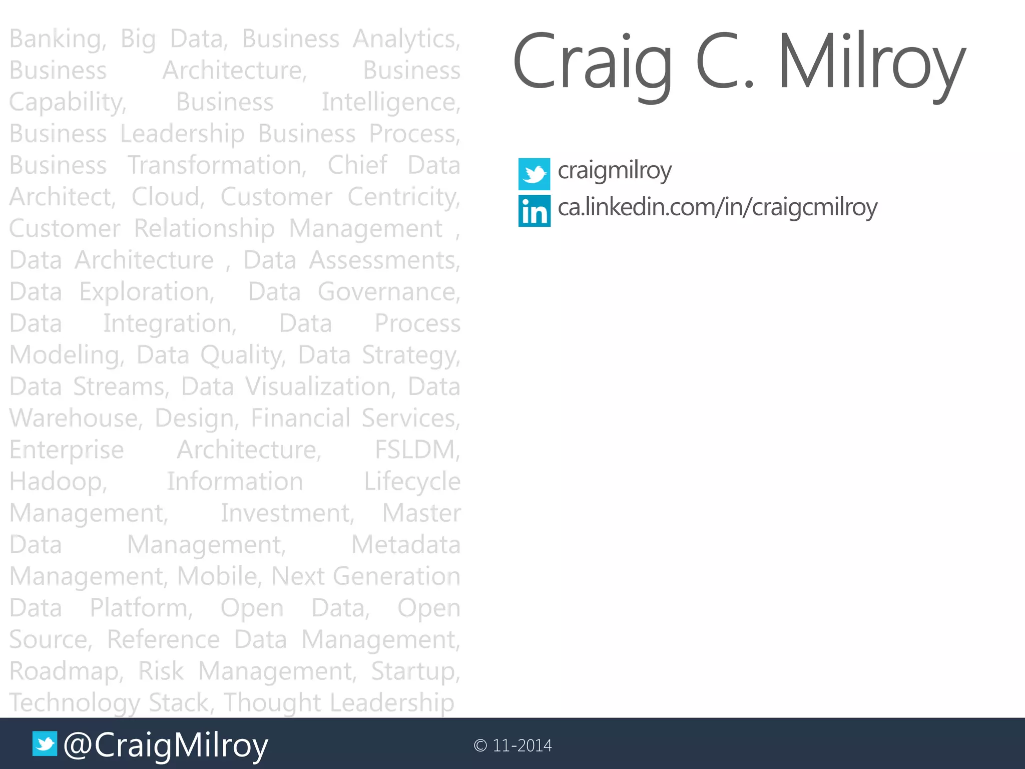 @CraigMilroy 
© 11-2014 
Banking, Big Data, Business Analytics, Business Architecture, Business Capability, Business Intelligence, Business Leadership Business Process, Business Transformation, Chief Data Architect, Cloud, Customer Centricity, Customer Relationship Management , Data Architecture , Data Assessments, Data Exploration, Data Governance, Data Integration, Data Process Modeling, Data Quality, Data Strategy, Data Streams, Data Visualization, Data Warehouse, Design, Financial Services, Enterprise Architecture, FSLDM, Hadoop, Information Lifecycle Management, Investment, Master Data Management, Metadata Management, Mobile, Next Generation Data Platform, Open Data, Open Source, Reference Data Management, Roadmap, Risk Management, Startup, Technology Stack, Thought Leadership 
craigmilroy 
ca.linkedin.com/in/craigcmilroy 
