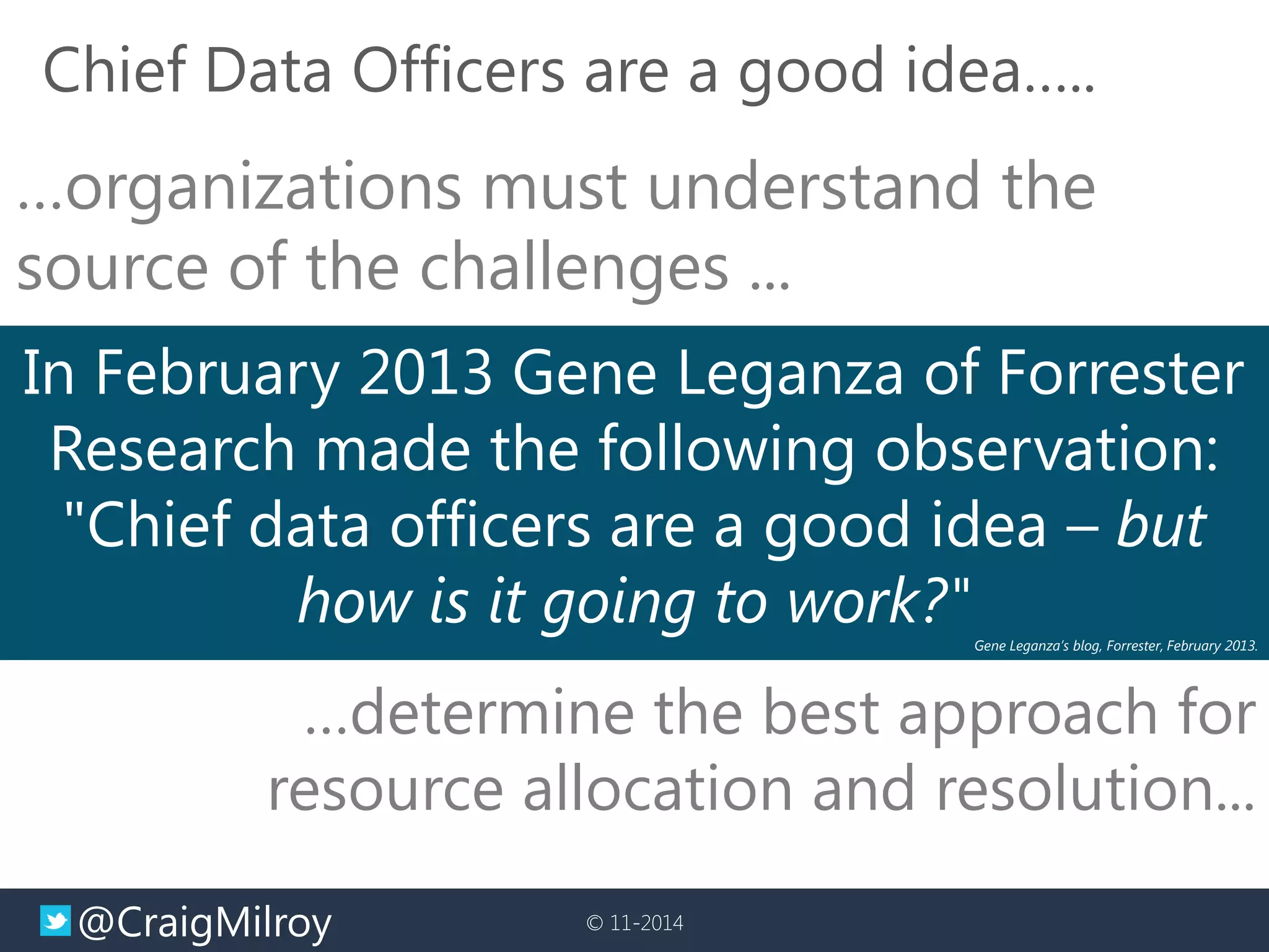 @CraigMilroy 
© 11-2014 
Chief Data Officers are a good idea….. 
In February 2013 Gene Leganza of Forrester Research made the following observation: "Chief data officers are a good idea – but how is it going to work?" 
Gene Leganza’s blog, Forrester, February 2013. 
…determine the best approach for resource allocation and resolution... 
…organizations must understand the source of the challenges ...  