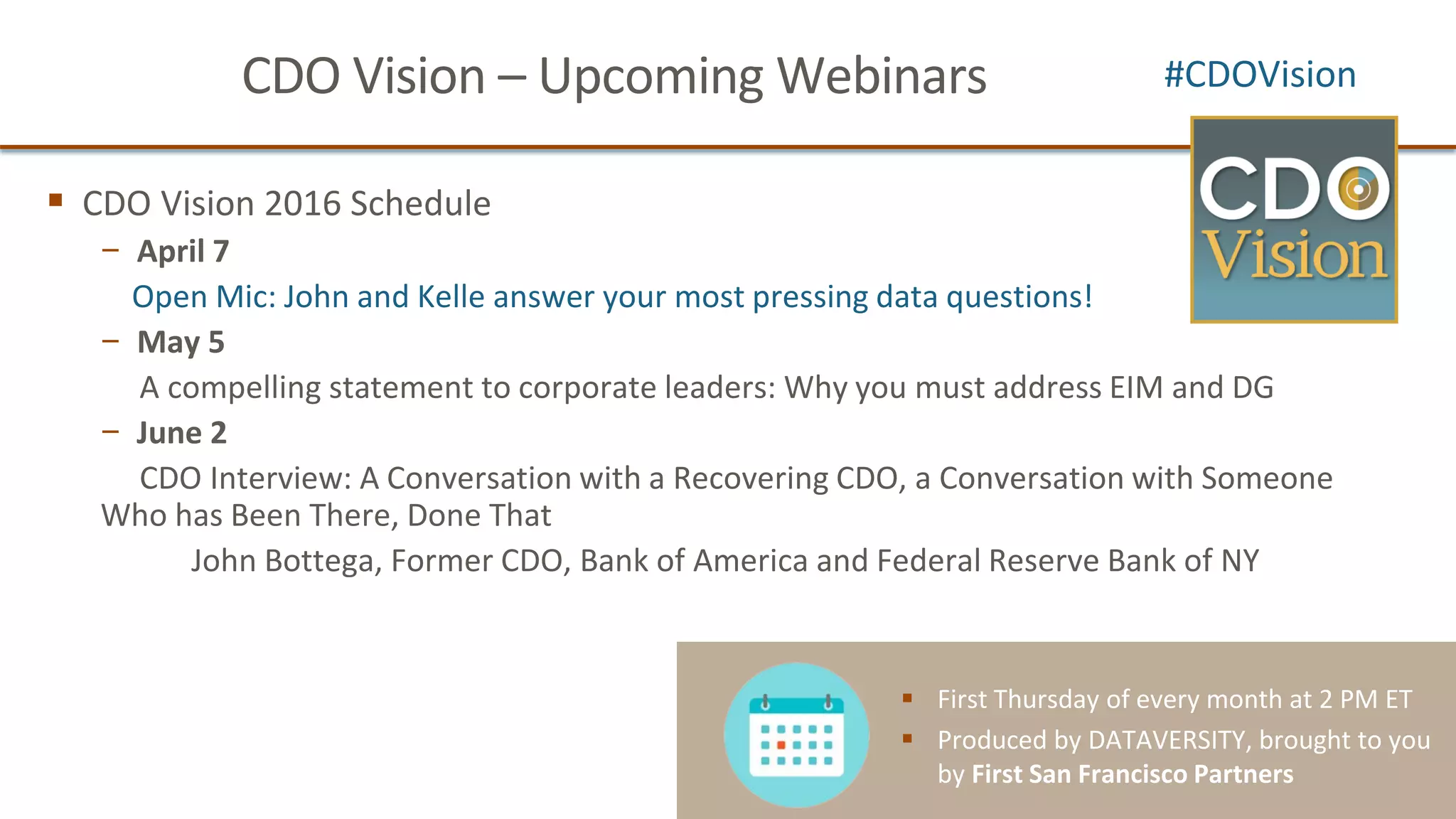 CDO Vision – Upcoming Webinars
CDO Vision 2016 Schedule
− April 7
Open Mic: John and Kelle answer your most pressing data questions!
− May 5
A compelling statement to corporate leaders: Why you must address EIM and DG
− June 2
CDO Interview: A Conversation with a Recovering CDO, a Conversation with Someone
Who has Been There, Done That
John Bottega, Former CDO, Bank of America and Federal Reserve Bank of NY
#CDOVision
First Thursday of every month at 2 PM ET
Produced by DATAVERSITY, brought to you
by First San Francisco Partners