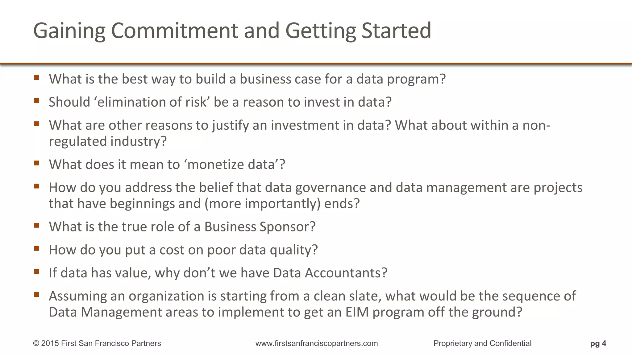 Gaining Commitment and Getting Started
What is the best way to build a business case for a data program?
Should ‘elimination of risk’ be a reason to invest in data?
What are other reasons to justify an investment in data? What about within a non-
regulated industry?
What does it mean to ‘monetize data’?
How do you address the belief that data governance and data management are projects
that have beginnings and (more importantly) ends?
What is the true role of a Business Sponsor?
How do you put a cost on poor data quality?
If data has value, why don’t we have Data Accountants?
Assuming an organization is starting from a clean slate, what would be the sequence of
Data Management areas to implement to get an EIM program off the ground?
pg 4© 2015 First San Francisco Partners www.firstsanfranciscopartners.com Proprietary and Confidential