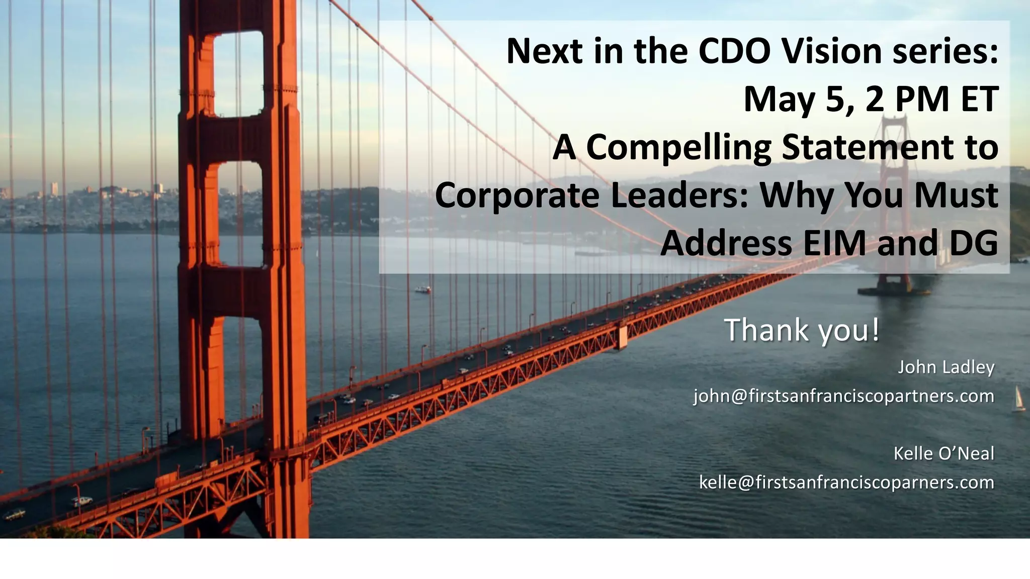 Thank you!
John Ladley
john@firstsanfranciscopartners.com
Kelle O’Neal
kelle@firstsanfranciscoparners.com
Next in the CDO Vision series:
May 5, 2 PM ET
A Compelling Statement to
Corporate Leaders: Why You Must
Address EIM and DG