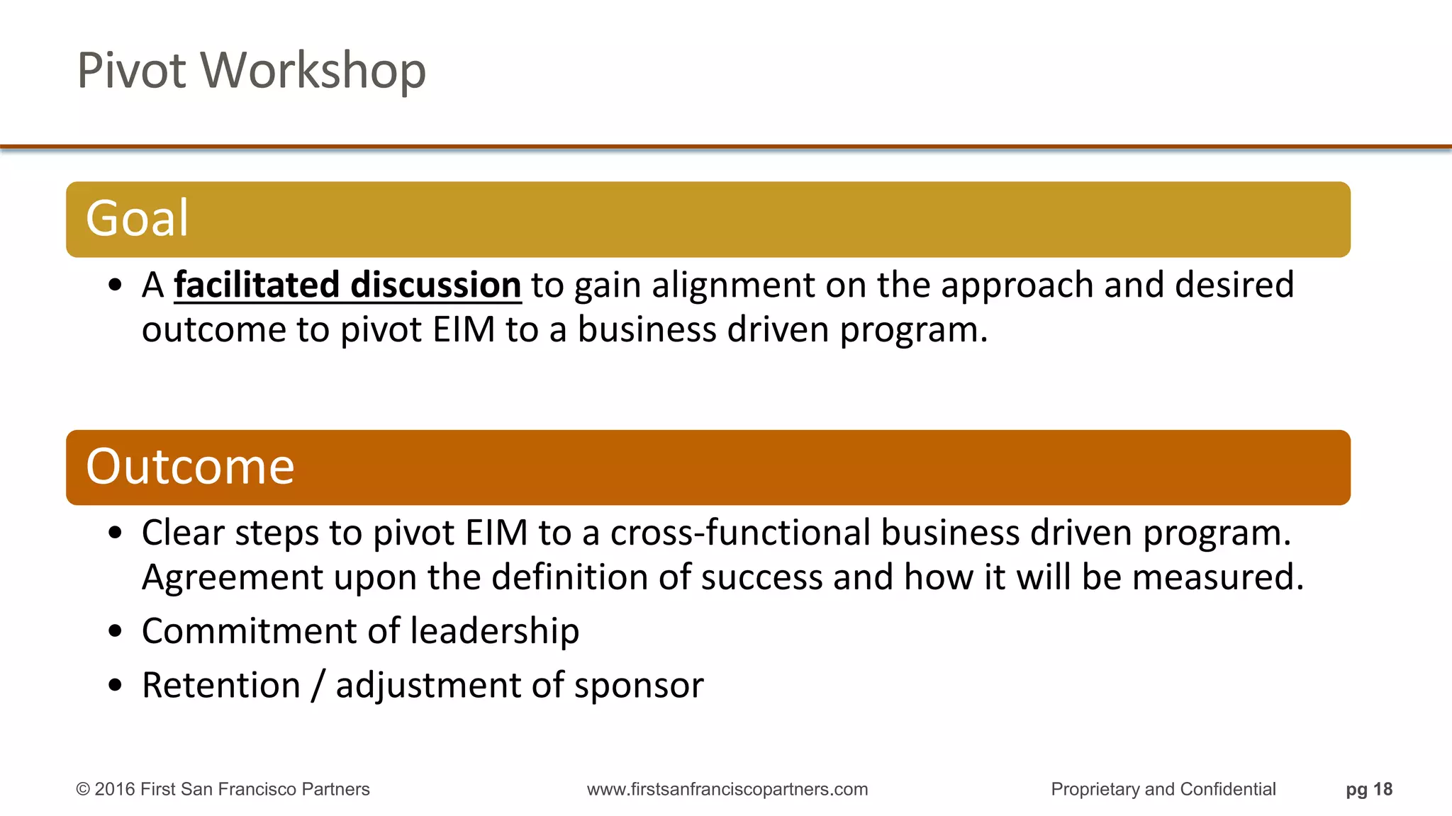 Pivot Workshop
Goal
• A facilitated discussion to gain alignment on the approach and desired
outcome to pivot EIM to a business driven program.
Outcome
• Clear steps to pivot EIM to a cross-functional business driven program.
Agreement upon the definition of success and how it will be measured.
• Commitment of leadership
• Retention / adjustment of sponsor
© 2016 First San Francisco Partners www.firstsanfranciscopartners.com Proprietary and Confidential pg 18
 