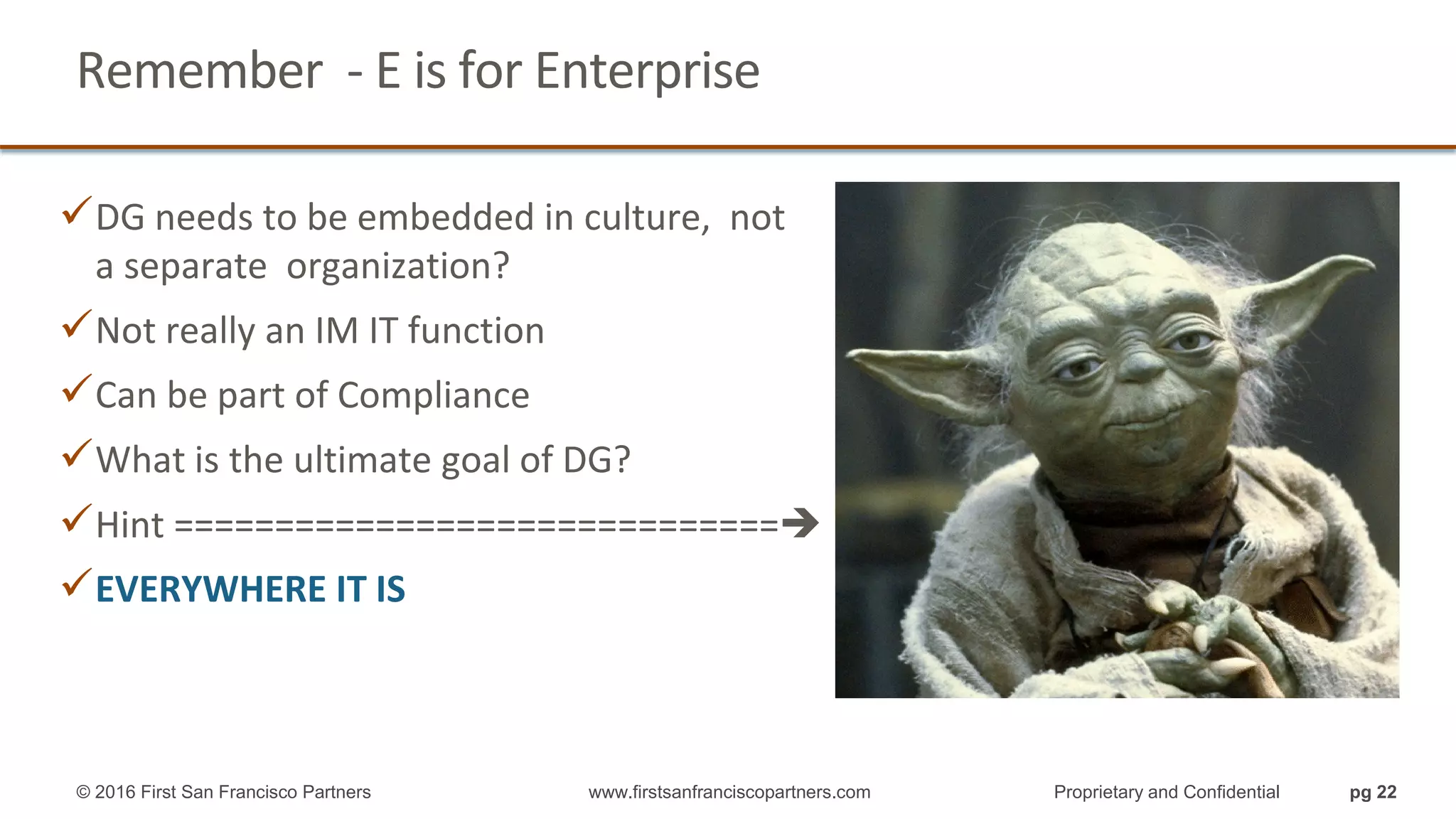 Remember - E is for Enterprise
DG needs to be embedded in culture, not
a separate organization?
Not really an IM IT function
Can be part of Compliance
What is the ultimate goal of DG?
Hint ==============================
EVERYWHERE IT IS
© 2016 First San Francisco Partners www.firstsanfranciscopartners.com Proprietary and Confidential pg 22
 