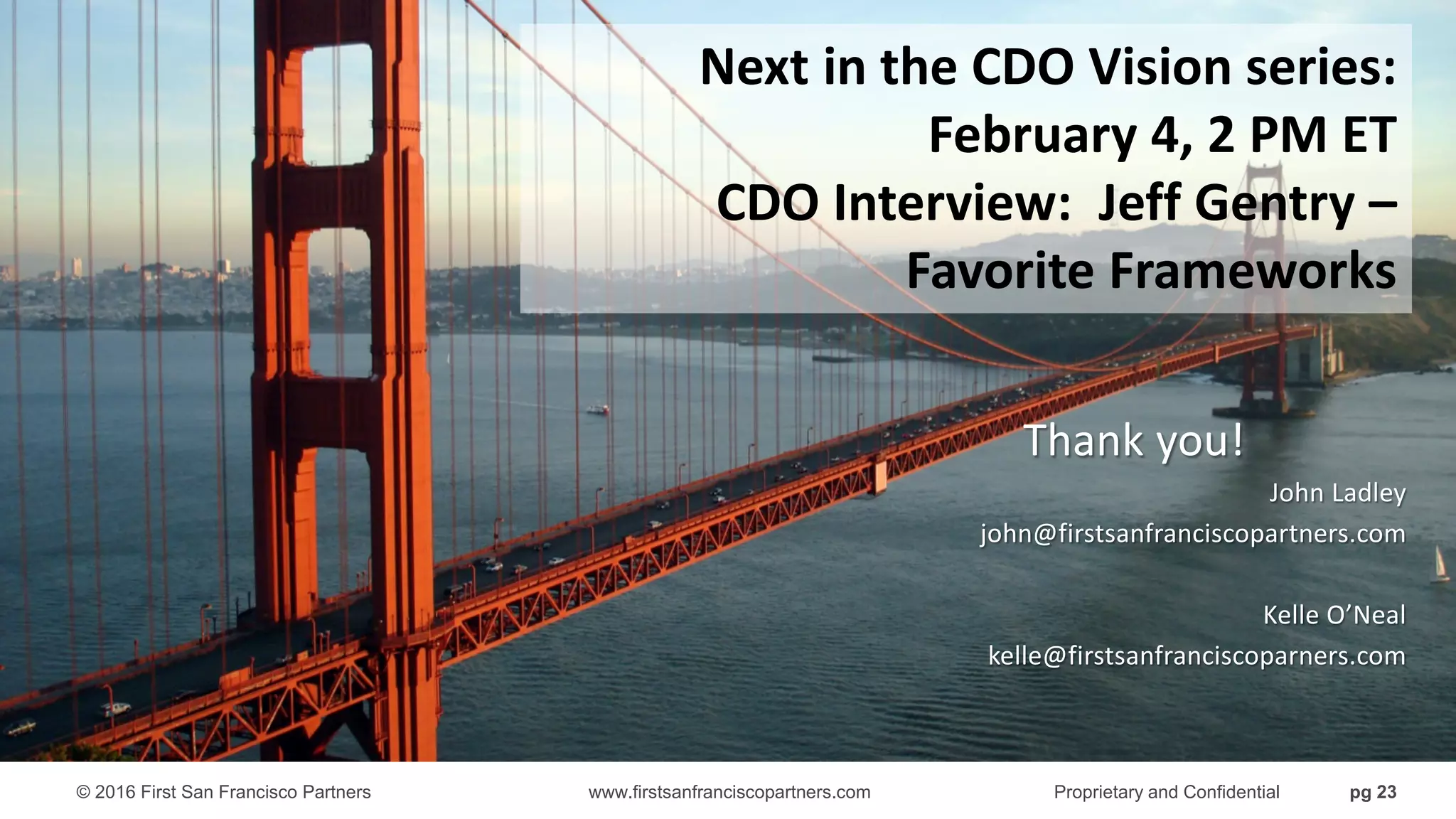 © 2016 First San Francisco Partners www.firstsanfranciscopartners.com Proprietary and Confidential pg 23
Thank you!
John Ladley
john@firstsanfranciscopartners.com
Kelle O’Neal
kelle@firstsanfranciscoparners.com
Next in the CDO Vision series:
February 4, 2 PM ET
CDO Interview: Jeff Gentry –
Favorite Frameworks
 