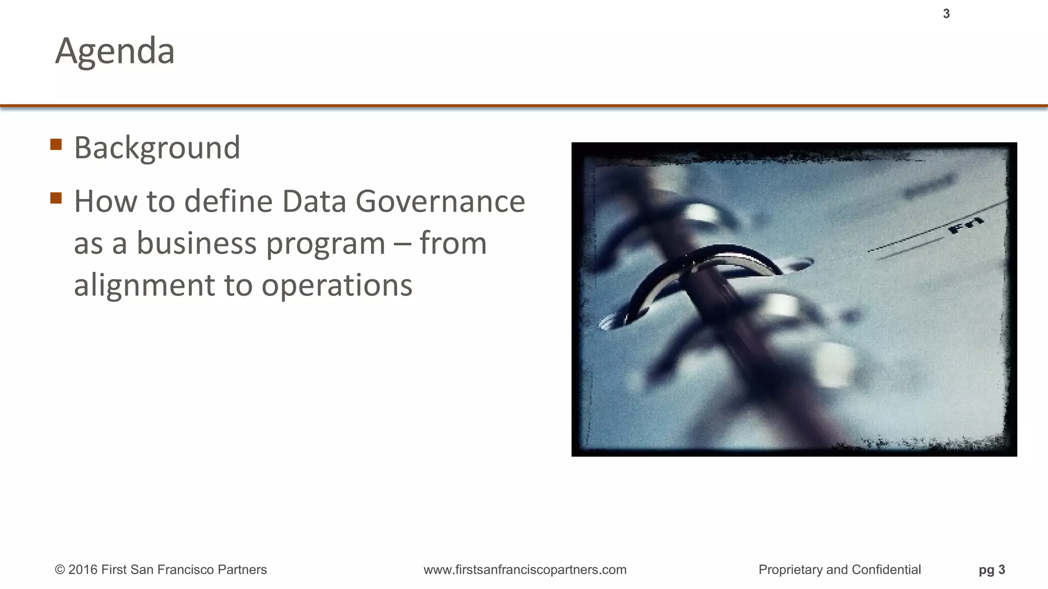 Agenda
 Background
 How to define Data Governance
as a business program – from
alignment to operations
3
© 2016 First San Francisco Partners www.firstsanfranciscopartners.com Proprietary and Confidential pg 3
 