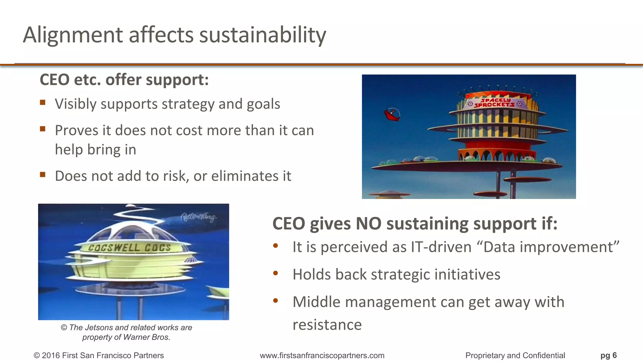 Alignment affects sustainability
CEO etc. offer support:
 Visibly supports strategy and goals
 Proves it does not cost more than it can
help bring in
 Does not add to risk, or eliminates it
CEO gives NO sustaining support if:
• It is perceived as IT-driven “Data improvement”
• Holds back strategic initiatives
• Middle management can get away with
resistance© The Jetsons and related works are
property of Warner Bros.
© 2016 First San Francisco Partners www.firstsanfranciscopartners.com Proprietary and Confidential pg 6
 