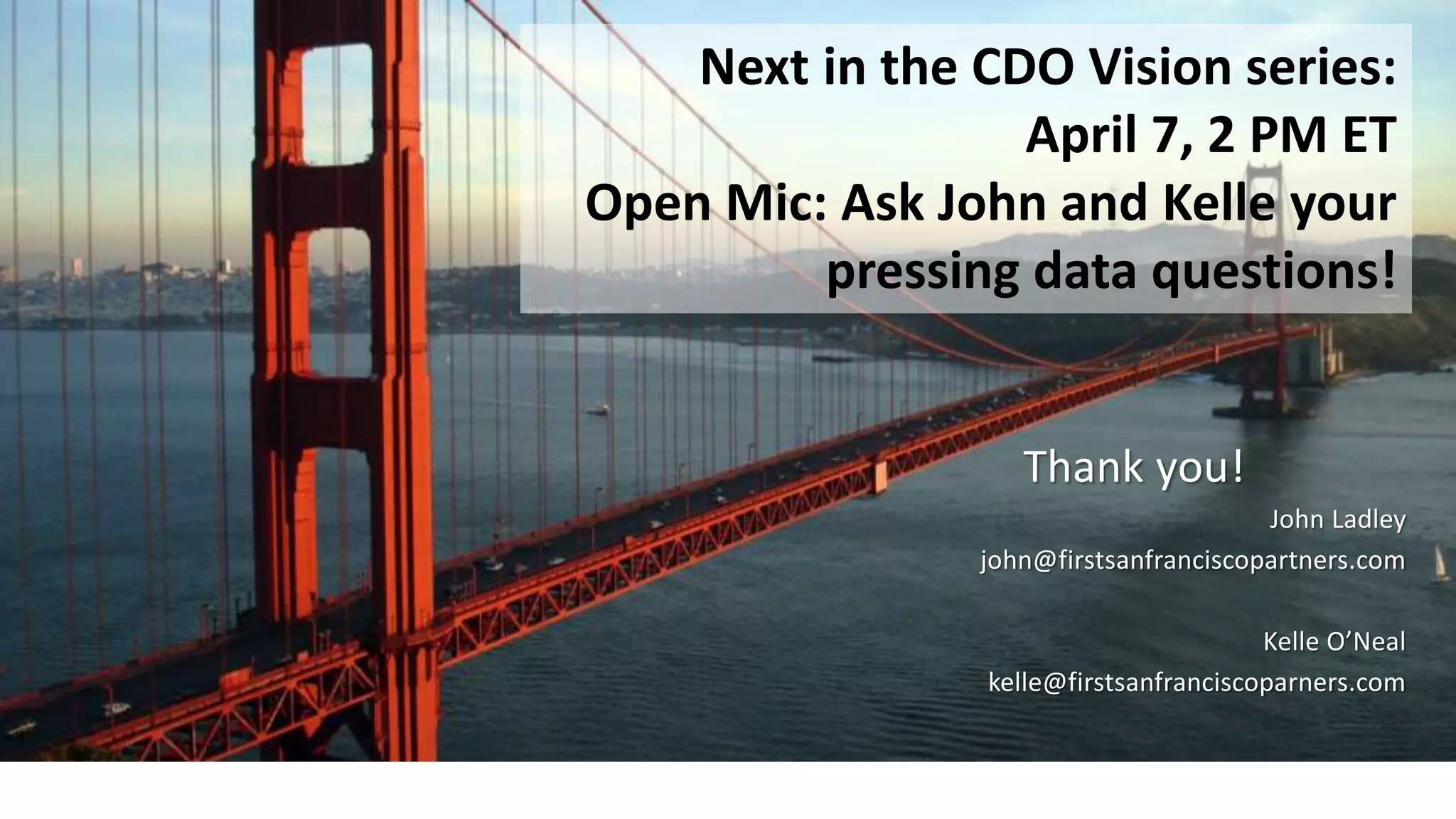 Thank you!
John Ladley
john@firstsanfranciscopartners.com
Kelle O’Neal
kelle@firstsanfranciscoparners.com
Next in the CDO Vision series:
April 7, 2 PM ET
Open Mic: Ask John and Kelle your
pressing data questions!
 