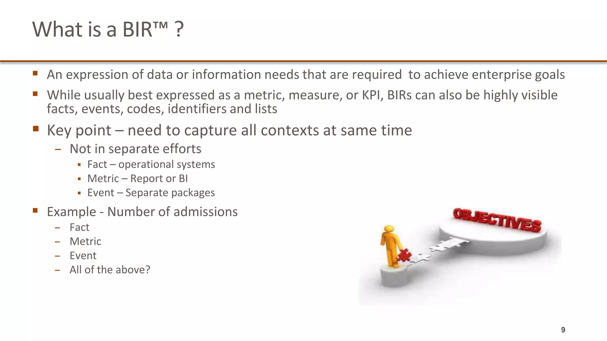 What is a BIR™ ?
 An expression of data or information needs that are required to achieve enterprise goals
 While usually best expressed as a metric, measure, or KPI, BIRs can also be highly visible
facts, events, codes, identifiers and lists
 Key point – need to capture all contexts at same time
− Not in separate efforts
 Fact – operational systems
 Metric – Report or BI
 Event – Separate packages
 Example - Number of admissions
− Fact
− Metric
− Event
− All of the above?
9
 