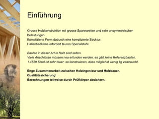 Einführung Grosse Holzkonstruktion mit grosse Spannweiten und sehr unsymmetrischen Belastungen. Komplizierte Form dadurch eine komplizierte Struktur. Hallenbadklima erfordert teuren Spezialstahl. Bauten in dieser Art in Holz sind selten.  Viele Anschlüsse müssen neu erfunden werden, es gibt keine Referenzbauten. 1.4529 Stahl ist sehr teuer, so konstruieren, dass möglichst wenig kg verbraucht. Enge Zusammenarbeit zwischen Holzingenieur und Holzbauer. Qualitätssicherung! Berechnungen teilweise durch Prüfkörper absichern. 