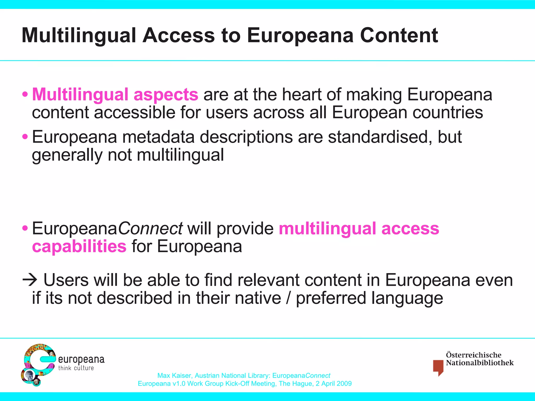 Multilingual Access to Europeana Content Multilingual aspects  are at the heart of making Europeana content accessible for users across all European countries Europeana metadata descriptions are standardised, but generally not multilingual Europeana Connect  will provide  multilingual access capabilities  for Europeana   Users will be able to find relevant content in Europeana even if its not described in their native / preferred language 