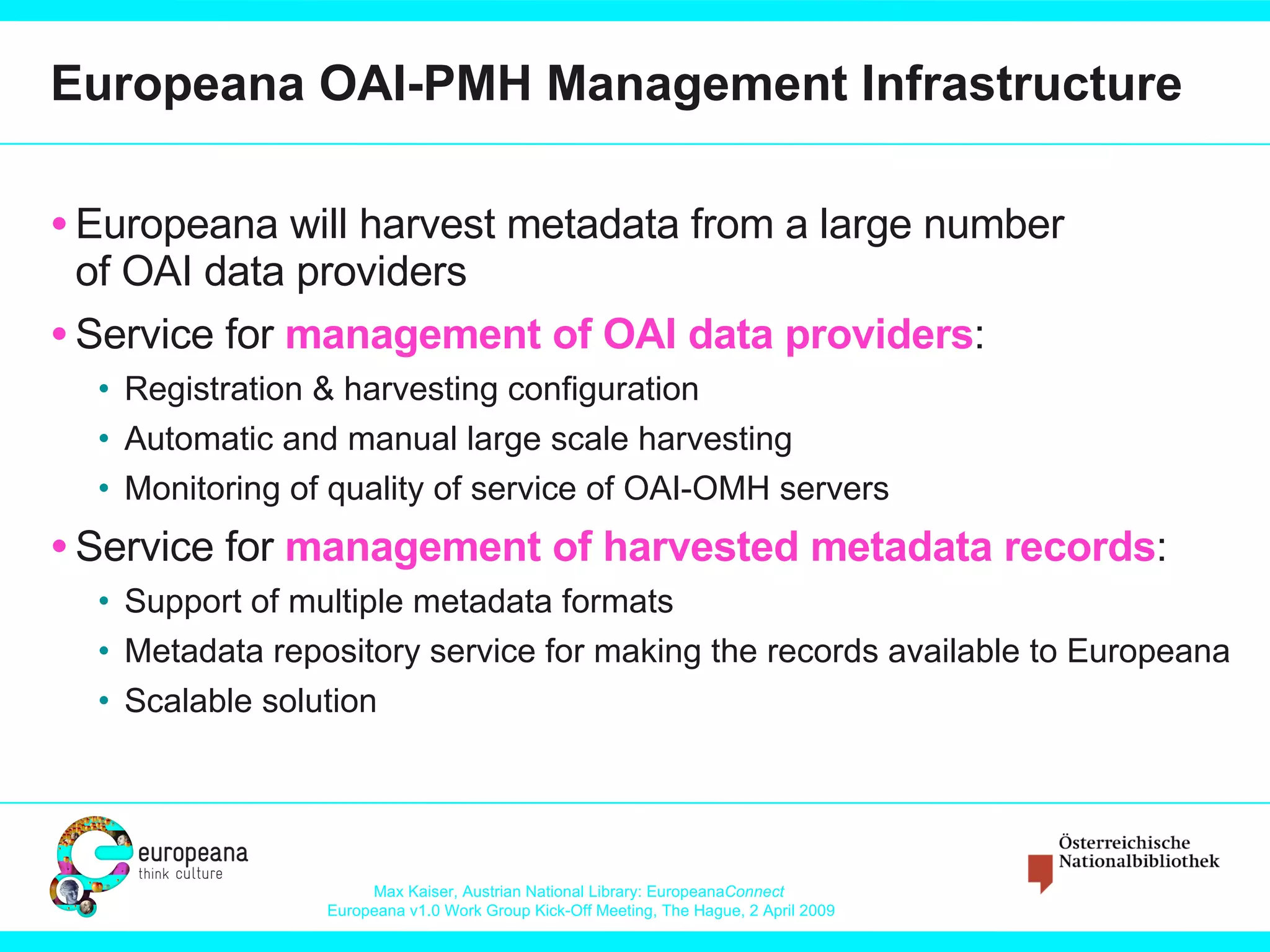 Europeana OAI-PMH Management Infrastructure Europeana will harvest metadata from a large number of OAI data providers Service for  management of OAI data providers : Registration & harvesting configuration  Automatic and manual large scale harvesting Monitoring of quality of service of OAI-OMH servers Service for  management of harvested metadata records : Support of multiple metadata formats Metadata repository service for making the records available to Europeana Scalable solution 