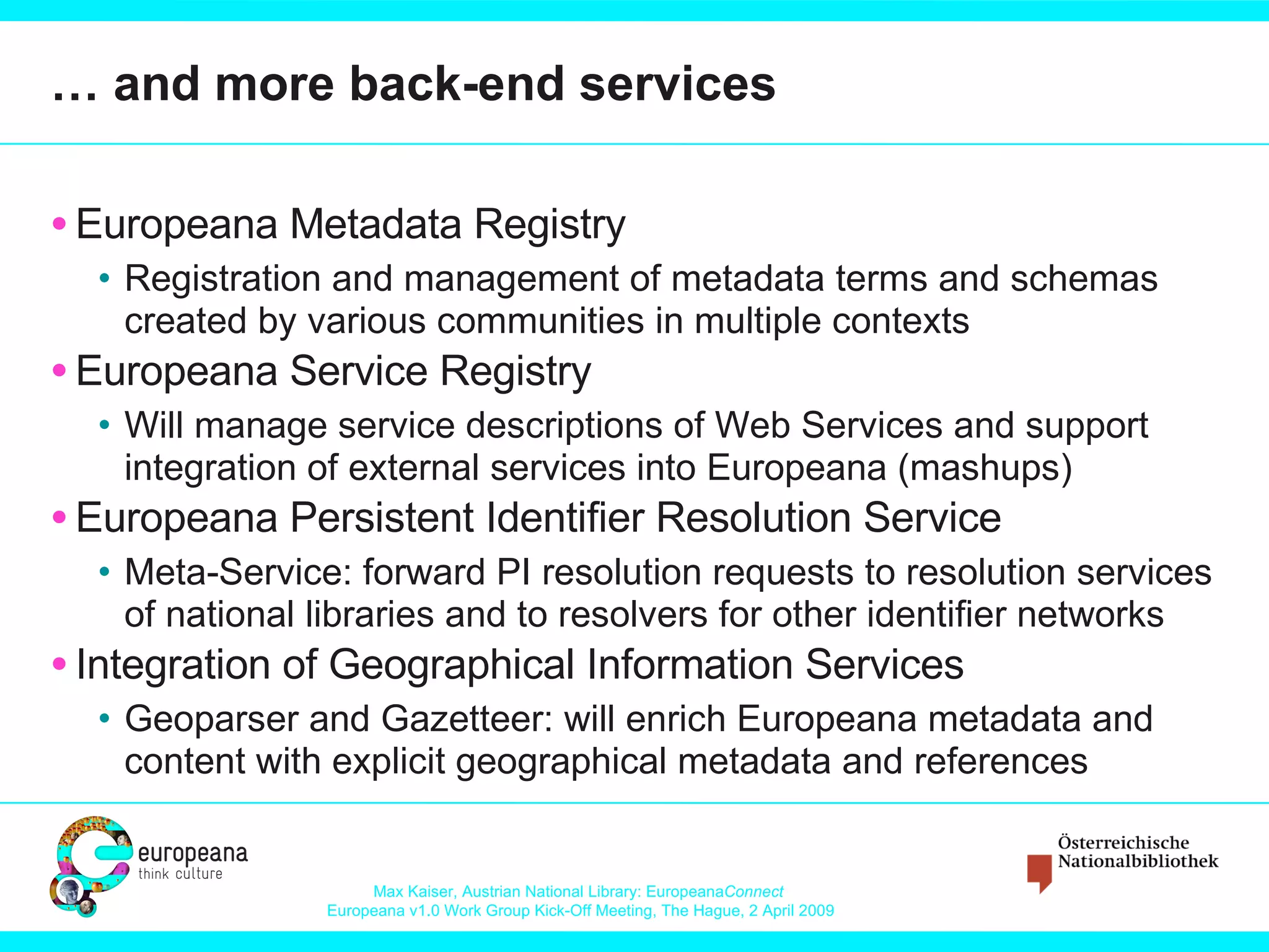 … and more back-end services Europeana Metadata Registry Registration and management of metadata terms and schemas created by various communities in multiple contexts Europeana Service Registry Will manage service descriptions of Web Services and support integration of external services into Europeana (mashups) Europeana Persistent Identifier Resolution Service Meta-Service: forward PI resolution requests to resolution services of national libraries and to resolvers for other identifier networks Integration of Geographical Information Services Geoparser and Gazetteer: will enrich Europeana metadata and content with explicit geographical metadata and references 