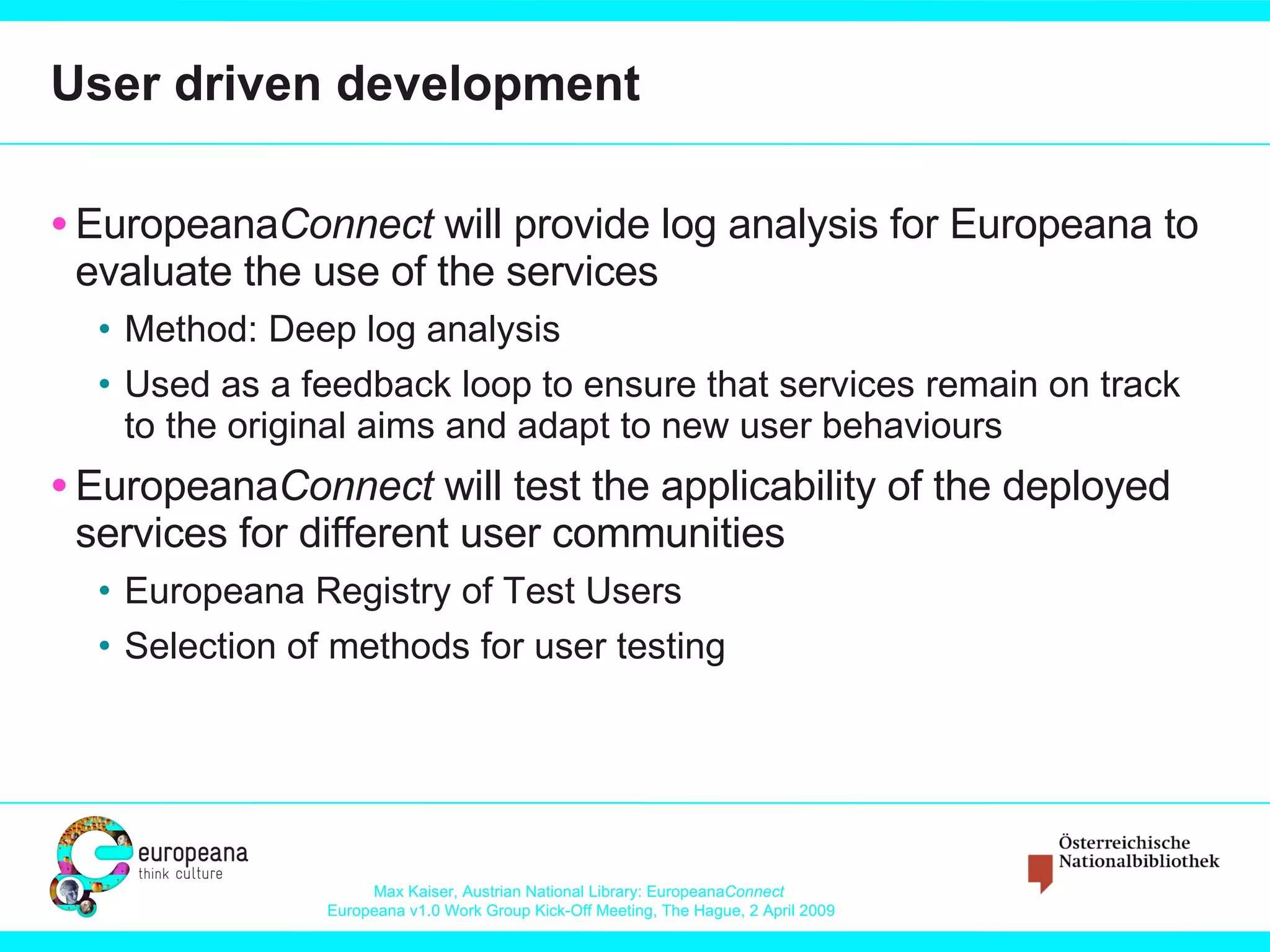 User driven development Europeana Connect  will provide log analysis for Europeana to evaluate the use of the services Method: Deep log analysis Used as a feedback loop to ensure that services remain on track to the original aims and adapt to new user behaviours  Europeana Connect  will test the applicability of the deployed services for different user communities Europeana Registry of Test Users Selection of methods for user testing 