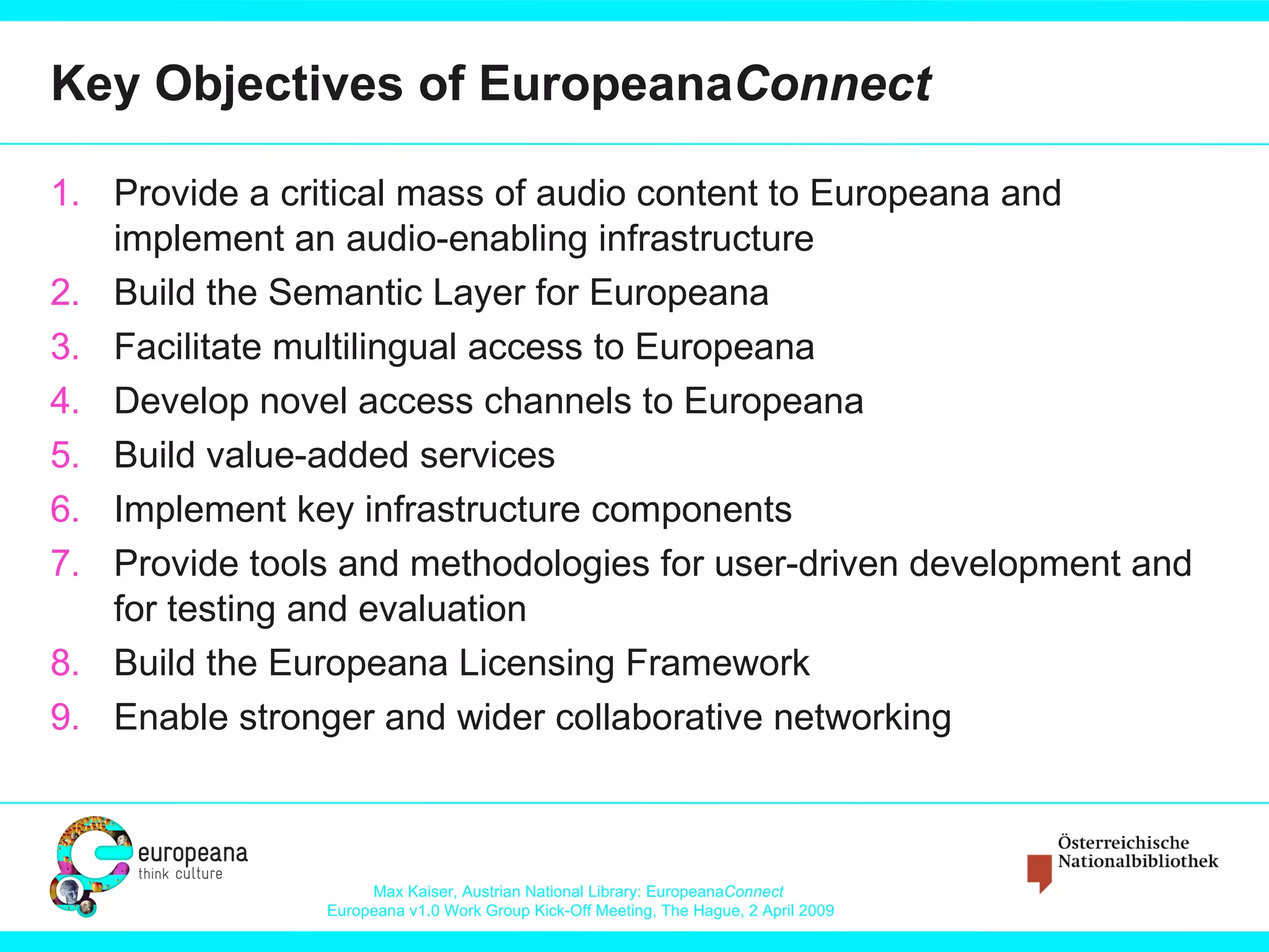 Key Objectives of  Europeana Connect Provide a critical mass of audio content to Europeana  and implement an  audio-enabling infrastructure Build the Semantic Layer for Europeana Facilitate multilingual access to Europeana Develop novel access channels to Europeana Build value-added services  Implement key infrastructure components Provide tools and methodologies for user-driven development and for testing and evaluation Build  the Europeana Licensing Framework Enable stronger and wider collaborative networking 
