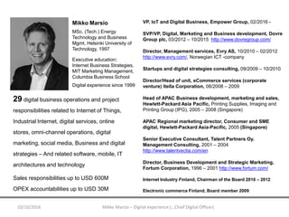VP, IoT and Digital Business, Empower Group, 02/2016 -
SVP/VP, Digital, Marketing and Business development, Dovre
Group plc, 03/2012 – 10/2015 http://www.dovregroup.com/
Director, Management services, Evry AS, 10/2010 – 02/2012
http://www.evry.com/, Norwegian ICT -company
Startups and digital strategies consulting, 09/2009 – 10/2010
Director/Head of unit, eCommerce services (corporate
venture) Itella Corporation, 08/2008 – 2009
Head of APAC Business development, marketing and sales,
Hewlett-Packard Asia Pacific, Printing Supplies, Imaging and
Printing Group (IPG), 2005 – 2008 (Singapore)
APAC Regional marketing director, Consumer and SME
digital, Hewlett-Packard Asia-Pacific, 2005 (Singapore)
Senior Executive Consultant, Talent Partners Oy.
Management Consulting, 2001 – 2004
http://www.talentvectia.com/en
Director, Business Development and Strategic Marketing,
Fortum Corporation, 1996 – 2001 http://www.fortum.com/
Internet Industry Finland, Chairman of the Board 2010 – 2012
Electronic commerce Finland, Board member 2009
10/10/2016 Mikko Marsio – Digital experience (…Chief Digital Officer)
Mikko Marsio
MSc. (Tech.) Energy
Technology and Business
Mgmt, Helsinki University of
Technology, 1997
Executive education:
Internet Business Strategies,
MIT Marketing Management,
Columbia Business School
Digital experience since 1999
29 digital business operations and project
responsibilities related to Internet of Things,
Industrial Internet, digital services, online
stores, omni-channel operations, digital
marketing, social media, Business and digital
strategies – And related software, mobile, IT
architectures and technology
Sales responsibilities up to USD 600M
OPEX accountabilities up to USD 30M
 