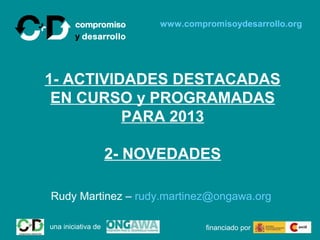 www.compromisoydesarrollo.org




1- ACTIVIDADES DESTACADAS
 EN CURSO y PROGRAMADAS
          PARA 2013

                    2- NOVEDADES

Rudy Martinez – rudy.martinez@ongawa.org

una iniciativa de                 financiado por
 