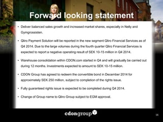 Forward looking statement 
•Deliver balanced sales growth and increased market shares, especially in Nelly and Gymgrossisten. 
•Qliro Payment Solution will be reported in the new segment Qliro Financial Services as of Q4 2014. Due to the large volumes during the fourth quarter Qliro Financial Services is expected to report a negative operating result of SEK 10-15 million in Q4 2014. 
•Warehouse consolidation within CDON.com started in Q4 and will gradually be carried out during 12 months. Investments expected to amount to SEK 10-15 million. 
•CDON Group has agreed to redeem the convertible bond in December 2014 for approximately SEK 250 million, subject to completion of the rights issue. 
•Fully guaranteed rights issue is expected to be completed during Q4 2014. 
•Change of Group name to Qliro Group subject to EGM approval. 
16  