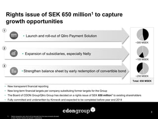 ~300 MSEK 
~100 MSEK 
~250 MSEK 
• Expansion of subsidiaries, especially Nelly 
• Launch and roll-out of Qliro Payment Solution 
• Strengthen balance sheet by early redemption of convertible bond 
Total: 650 MSEK 
Rights issue of SEK 650 million1 to capture 
growth opportunities 
3 
• New transparent financial reporting 
• New long-term financial targets per company substituting former targets for the Group 
• The Board of CDON Group/Qliro Group has decided on a rights issue of SEK 650 million1 to existing shareholders 
• Fully committed and underwritten by Kinnevik and expected to be completed before year end 2014 
1 
2 
3 
1) Before transaction cost, which will be deducted from the issue proceeds allocated 
to Qliro Payment Solution and growth in subsidiaries 
 