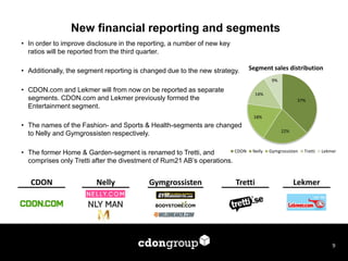 New financial reporting and segments 
9 
•In order to improve disclosure in the reporting, a number of new key ratios will be reported from the third quarter. 
•Additionally, the segment reporting is changed due to the new strategy. 
•CDON.com and Lekmer will from now on be reported as separate segments. CDON.com and Lekmer previously formed the Entertainment segment. 
•The names of the Fashion- and Sports & Health-segments are changed to Nelly and Gymgrossisten respectively. 
•The former Home & Garden-segment is renamed to Tretti, and comprises only Tretti after the divestment of Rum21 AB’s operations. 
CDON 
Nelly 
Tretti 
Gymgrossisten 
Lekmer 
37% 
22% 
18% 
14% 
9% 
CDON 
Nelly 
Gymgrossisten 
Tretti 
Lekmer 
Segment sales distribution  