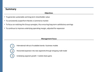 Summary	
  
                                                                            ObjecCves	
  

§  To	
  generate	
  sustainable	
  and	
  long	
  term	
  shareholder	
  value	
  

§  To	
  consistently	
  outperform	
  Nordic	
  e-­‐commerce	
  market	
  	
  

§  To	
  focus	
  on	
  realizing	
  the	
  Group	
  synergies,	
  thus	
  ensuring	
  long-­‐term	
  saPsfactory	
  earnings	
  

§  To	
  conPnue	
  to	
  improve	
  underlying	
  operaPng	
  margin,	
  adjusted	
  for	
  expansion	
  




                                                                     Management	
  Focus	
  



              1        International roll-out of scalable brands / business models


              2        Horizontal expansion into new segments through shopping mall model


              3        Underlying segment growth + market share gains
 