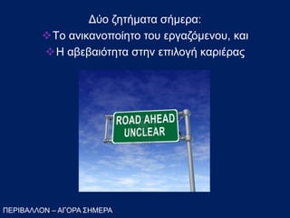 ΠΕΡΙΒΑΛΛΟΝ – ΑΓΟΡΑ ΣΗΜΕΡΑ
Δύο ζητήματα σήμεα:
Tο ανικανοποίητο του εργαζόμενου, και
Η αβεβαιότητα στην επιλογή καριέρας
 