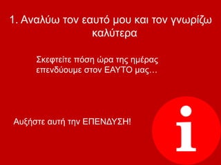 1. Αναλύω τον εαυτό μου και τον γνωρίζω
καλύτερα
Σκεφτείτε πόση ώρα της ημέρας
επενδύουμε στον ΕΑΥΤΟ μας…
Αυξήστε αυτή την ΕΠΕΝΔΥΣΗ!
 