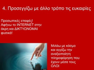 4. Προσεγγίζω με άλλο τρόπο τις ευκαιρίες
Μιλάω με κόσμο
και αγγίζω την
αναξιοποίητη
πληροφόρηση που
έχουν μέσα τους
ΟΛΟΙ
Προσωπικές επαφές!
Αφήνω το INTERNET στην
άκρη και ΔΙΚΤΥΩΝΟΜΑΙ
φυσικά!
 
